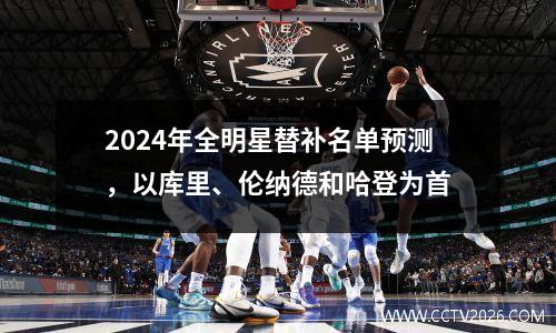 2024年全明星替补名单预测，以库里、伦纳德和哈登为首