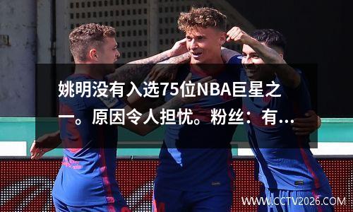 姚明没有入选75位NBA巨星之一。原因令人担忧。粉丝：有道理，也无道理。