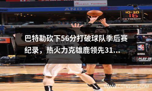 巴特勒砍下56分打破球队季后赛纪录，热火力克雄鹿领先31分