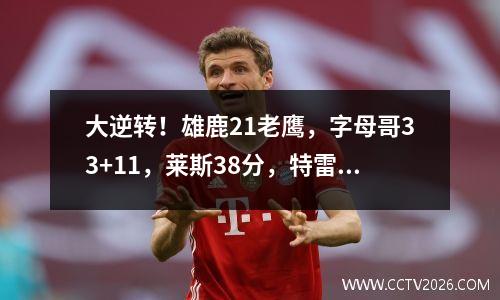 大逆转！雄鹿21老鹰，字母哥33+11，莱斯38分，特雷杨35分