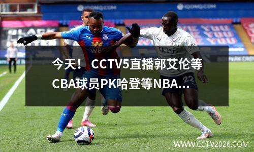 今天！ CCTV5直播郭艾伦等CBA球员PK哈登等NBA球星，5人转入U16国足