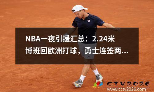 NBA一夜引援汇总：2.24米博班回欧洲打球，勇士连签两名前锋