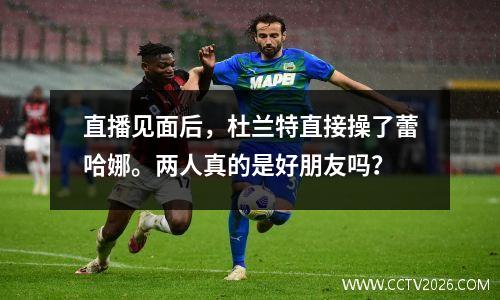 直播见面后，杜兰特直接操了蕾哈娜。两人真的是好朋友吗？