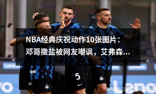 NBA经典庆祝动作10张图片：邓哥撒盐被网友嘲讽，艾弗森听球迷欢呼
