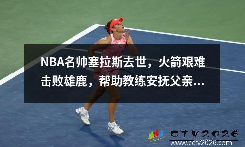 NBA名帅塞拉斯去世，火箭艰难击败雄鹿，帮助教练安抚父亲在天堂的灵魂