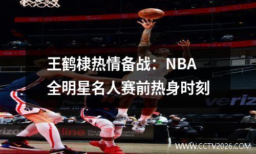 王鹤棣热情备战：NBA全明星名人赛前热身时刻
