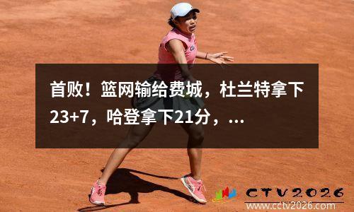 首败！篮网输给费城，杜兰特拿下23+7，哈登拿下21分，恩比德拿下14分。