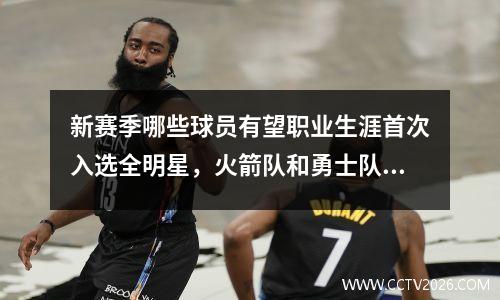 新赛季哪些球员有望职业生涯首次入选全明星，火箭队和勇士队都有多名球员入选