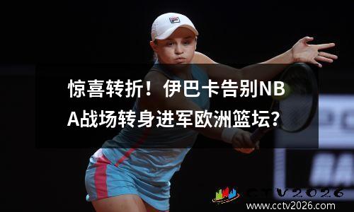惊喜转折！伊巴卡告别NBA战场转身进军欧洲篮坛？