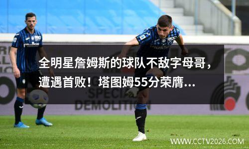 全明星詹姆斯的球队不敌字母哥，遭遇首败！塔图姆55分荣膺MVP