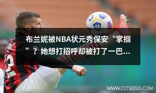 布兰妮被NBA状元秀保安“掌掴”？她想打招呼却被打了一巴掌，气得她被狠狠打了一巴掌！