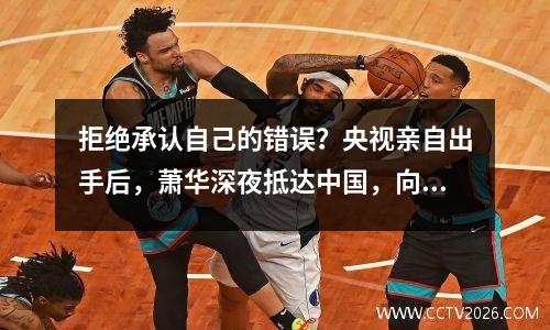 拒绝承认自己的错误？央视亲自出手后，萧华深夜抵达中国，向中国球迷提出要求？