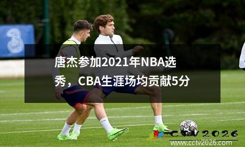 唐杰参加2021年NBA选秀，CBA生涯场均贡献5分