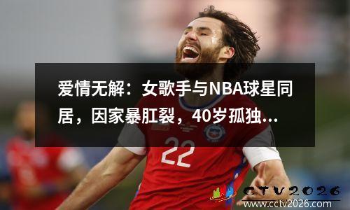 爱情无解：女歌手与NBA球星同居，因家暴肛裂，40岁孤独去世