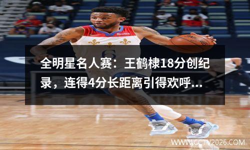 全明星名人赛：王鹤棣18分创纪录，连得4分长距离引得欢呼。美国媒体称赞他接管了比赛。