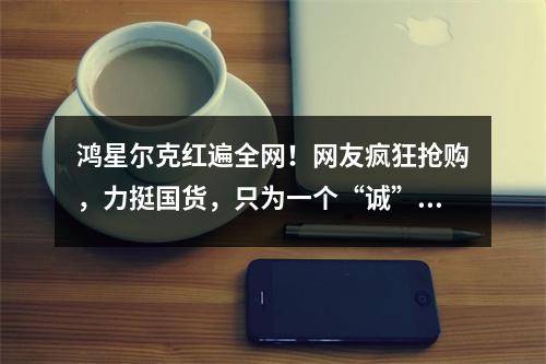 鸿星尔克红遍全网！网友疯狂抢购，力挺国货，只为一个“诚”字
