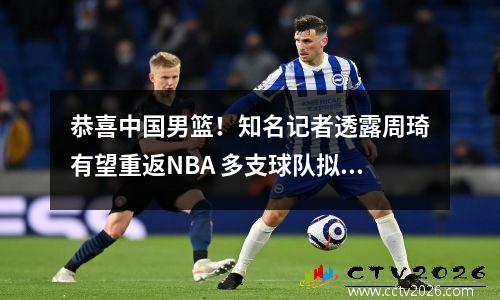 恭喜中国男篮！知名记者透露周琦有望重返NBA 多支球队拟邀请试训