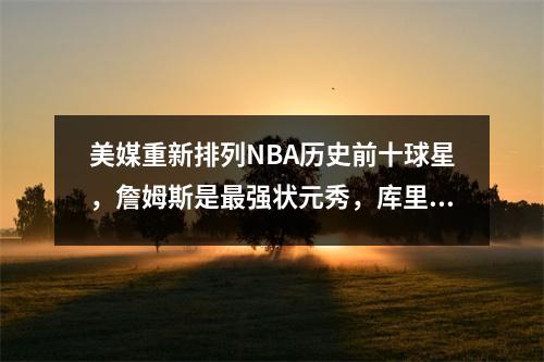 美媒重新排列NBA历史前十球星，詹姆斯是最强状元秀，库里是7号秀