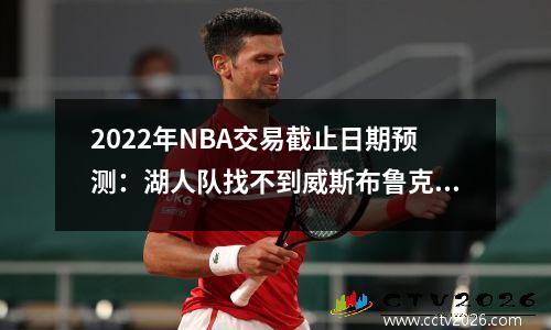 2022年NBA交易截止日期预测：湖人队找不到威斯布鲁克的买家，塔克被交易