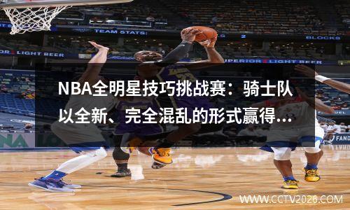 NBA全明星技巧挑战赛：骑士队以全新、完全混乱的形式赢得冠军