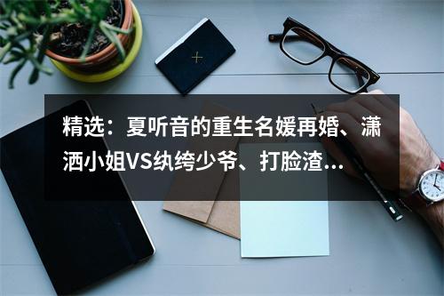 精选：夏听音的重生名媛再婚、潇洒小姐VS纨绔少爷、打脸渣男故事