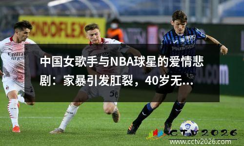 中国女歌手与NBA球星的爱情悲剧：家暴引发肛裂，40岁无人敢娶