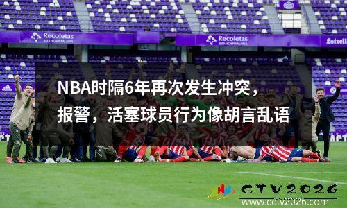 NBA时隔6年再次发生冲突，报警，活塞球员行为像胡言乱语