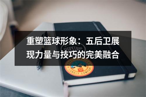 重塑篮球形象：五后卫展现力量与技巧的完美融合