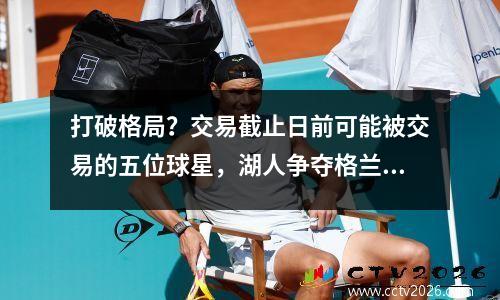 打破格局？交易截止日前可能被交易的五位球星，湖人争夺格兰特