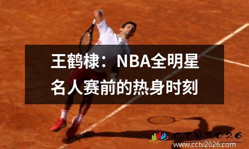 王鹤棣：NBA全明星名人赛前的热身时刻