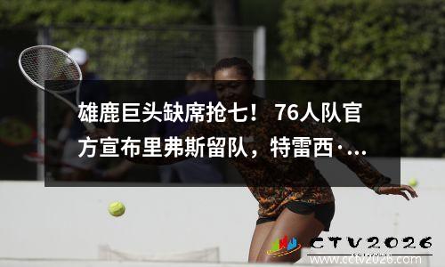 雄鹿巨头缺席抢七！ 76人队官方宣布里弗斯留队，特雷西·麦克格雷迪公开批评哈登。