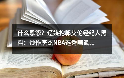 什么恩怨？辽媒挖郭艾伦经纪人黑料：炒作唐杰NBA选秀嘲讽张镇麟