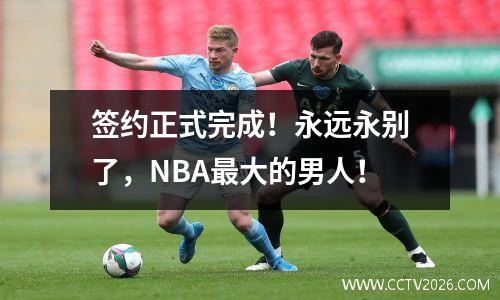 签约正式完成！永远永别了，NBA最大的男人！