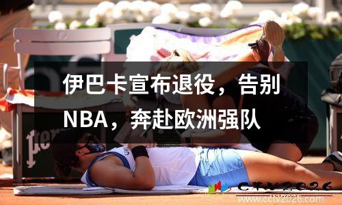 伊巴卡宣布退役，告别NBA，奔赴欧洲强队