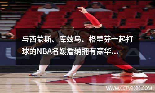 与西蒙斯、库兹马、格里芬一起打球的NBA名媛詹纳拥有豪华别墅曝光