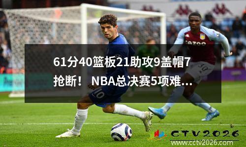 61分40篮板21助攻9盖帽7抢断！ NBA总决赛5项难以打破的单场记录详解