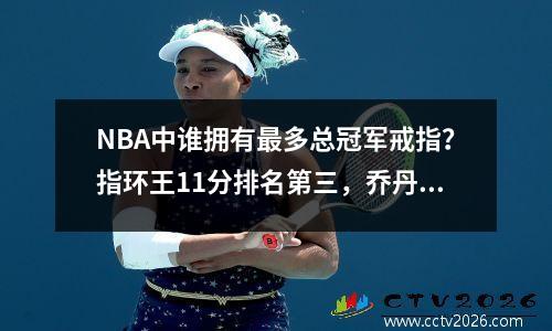 NBA中谁拥有最多总冠军戒指？指环王11分排名第三，乔丹落后红雀队10分