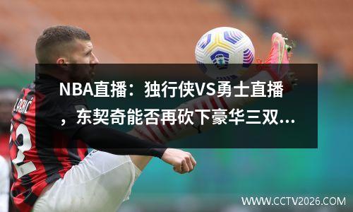 NBA直播：独行侠VS勇士直播，东契奇能否再砍下豪华三双？