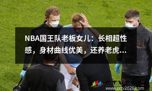 NBA国王队老板女儿：长相超性感，身材曲线优美，还养老虎当宠物