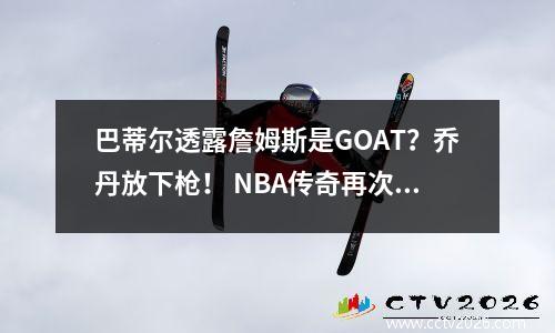 巴蒂尔透露詹姆斯是GOAT？乔丹放下枪！ NBA传奇再次引发争论