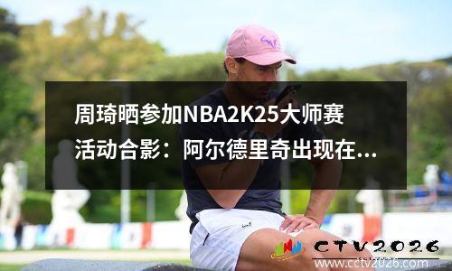 周琦晒参加NBA2K25大师赛活动合影：阿尔德里奇出现在照片中