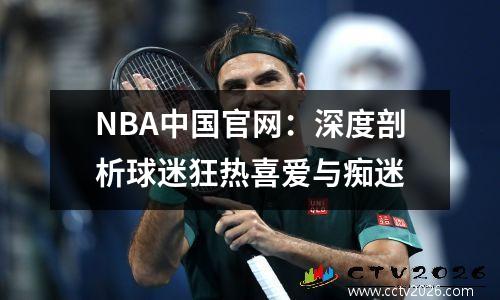 NBA中国官网：深度剖析球迷狂热喜爱与痴迷
