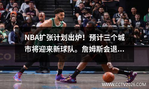 NBA扩张计划出炉！预计三个城市将迎来新球队。詹姆斯会退役当老板吗？