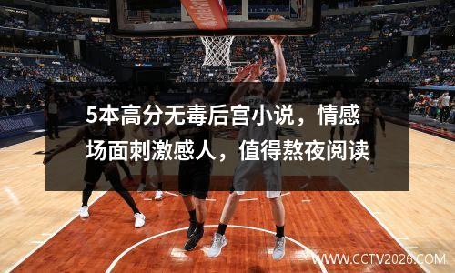 5本高分无毒后宫小说，情感场面刺激感人，值得熬夜阅读