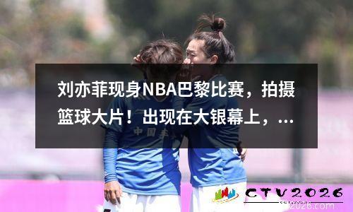刘亦菲现身NBA巴黎比赛，拍摄篮球大片！出现在大银幕上，太美了