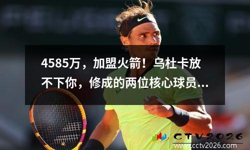 4585万，加盟火箭！乌杜卡放不下你，修成的两位核心球员压力很大。