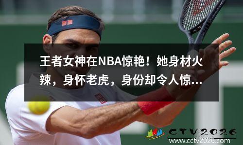 王者女神在NBA惊艳！她身材火辣，身怀老虎，身份却令人惊讶
