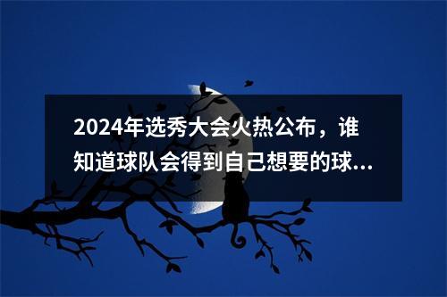 2024年选秀大会火热公布，谁知道球队会得到自己想要的球员呢？