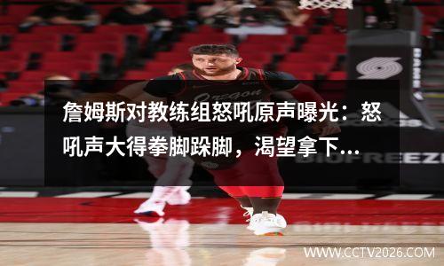 詹姆斯对教练组怒吼原声曝光：怒吼声大得拳脚跺脚，渴望拿下G5