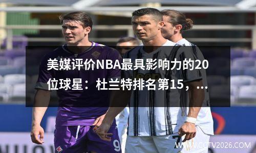 美媒评价NBA最具影响力的20位球星：杜兰特排名第15，库里排名第5，科比排名第4